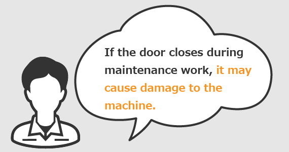 If the door closes during maintenance work, it may cause damage to the machine.